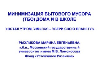 МИНИМИЗАЦИЯ БЫТОВОГО МУСОРА
(ТБО) ДОМА И В ШКОЛЕ
«ВСТАЛ УТРОМ, УМЫЛСЯ – УБЕРИ СВОЮ ПЛАНЕТУ!»

РЫХЛИКОВА МАРИНА ЕВГЕНЬЕВНА,
к.б.н., Московский государственный
университет имени М.В. Ломоносова
Фонд «Устойчивое Развитие»

 