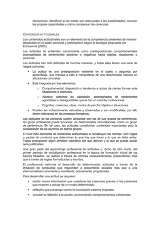 situaciones; identificar si las metas son adecuadas a las posibilidades; conocer
las propias capacidades y cómo compensar las carencias.
CONTENIDOS ACTITUDINALES
Los contenidos actitudinales son un elemento de la competencia presentes de manera
destacada en el saber personal y participativo según la tipología propuesta por
Echeverría (2005).
Las actitudes se entienden comúnmente como predisposiciones comportamentales
acompañadas de sentimientos positivos o negativos hacia objetos, situaciones o
personas.
Las actitudes han sido definidas de muchas maneras, y todas ellas tienen una serie de
rasgos comunes:
La actitud es una predisposición existente en el sujeto y adquirida por
aprendizaje, que impulsa a éste a comportarse de una determinada manera en
situaciones concretas.
Está integrada por tres elementos:
o

Comportamental: disposición o tendencia a actuar de ciertas formas ante
situaciones o estímulos.

o

Afectivo: patrones de valoración, acompañados de sentimientos
agradables o desagradables que le dan un carácter motivacional.

o

Cognitivo: creencias, ideas, modos de percibir objetos o situaciones.

Pueden ser indirectamente valoradas y observadas y son modificables; por ello
tienen relevancia en los procesos formativos.
Las actitudes de las personas suelen concordar con las de sus grupos de pertenencia.
Un grupo profesional puede funcionar, en determinadas circunstancias, como un grupo
de pertenencia. En tal caso, las actitudes constituirían contenidos importantes para la
socialización de los alumnos en dichos grupos.
El nivel más elemental de contenidos actitudinales lo constituyen las normas. Son reglas
o pautas de conducta que determinan lo que hay que hacer y lo que se debe evitar.
Todas presuponen algún principio valorativo del que derivan y al que se puede acudir
para justificarlas.
Una gran parte del aprendizaje profesional de actitudes o, dicho de otro modo, del
primer periodo de socialización profesional en la época de formación inicial de los
futuros titulados, se realiza a través de normas consuetudinarias (costumbres) más
que a través de reglas formalizadas y escritas.
El profesorado estimula el desarrollo de determinadas actitudes a través de la
imitación de conductas que responden a costumbres sociales más que a una
intencionalidad consciente y manifiesta, previamente programada.
Para desarrollar una actitud se requiere:
recibir nueva información que cuestione las creencias previas o las presiones
que mueven a actuar de un modo determinado.
reflexión que prevenga contra la inculcación externa impuesta.
vincular la reflexión a la acción, promoviendo comportamientos coherentes.

 