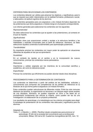 CRITERIOS PARA SELECCIONAR LOS CONTENIDOS
Los contenidos deberán ser válidos para alcanzar los objetivos, y significativos, para lo
que se requiere que estén relacionados con la realidad formativa, profesional o social,
y adecuados a la aptitud cognitiva de los alumnos.
Los contenidos apropiados para una asignatura u otro módulo formativo dependen de
las pretensiones que dicha asignatura o módulo tenga en el proyecto correspondiente.
Los criterios generales para seleccionar los contenidos son los siguientes:
Representatividad
De debe seleccionar los contenidos que se ajusten a las pretensiones y al contexto en
el que se imparte.
Significatividad
Conceptos clave que proporcionan unidad y anclaje a la estructura temática y las
habilidades y actitudes funcionales para el perfil de referencia. Asimismo, se debe
seleccionar aquellos contenidos fundamentales para aprendizajes posteriores.
Transferibilidad
Es importante priorizar los contenidos con mayor poder de aplicación en situaciones
diferentes de aquellas en las que se aprendieron.
Durabilidad
En un contexto de rapidez en el cambio y en la incorporación de nuevos
conocimientos, priorizar los contenidos menos perecederos.
Relevancia
Importancia y validez asignada por los miembros de la comunidad científica y
académica, así como la relevancia social.
Especificidad
Priorizar los contenidos que difícilmente se puedan abordar desde otras disciplinas.
PROCEDIMIENTO PARA LA DETERMINACIÓN DE CONTENIDOS
Los contenidos se determinan a partir del análisis de las habilidades, actitudes y
conocimientos que componen las competencias de los perfiles de referencia en la
titulación de la que forma parte la asignatura o el módulo formativo.
Estos contenidos pueden estructurarse de diferentes modos. Entre los más comunes
destacan los temarios, la organización en lecciones o en bloques según áreas amplias
de una disciplina. Asimismo, se pueden organizar en torno a las fases de un
procedimiento fundamental que articula la materia, como pueden ser las de una
investigación o la elaboración de un proyecto profesional.
Los resultados de aprendizaje y la metodología son los criterios principales para elegir
la estrategia de presentación de los contenidos más adecuada y significativa para los
alumnos.
Adaptado de
Yániz, C. y Villardón, L. (2006). Planificar desde competencias para promover el
aprendizaje. El reto de la sociedad del conocimiento para el profesorado
universitario. Bilbao: ICE de la UD. Cuadernos monográficos del ICE, núm. 12.

 