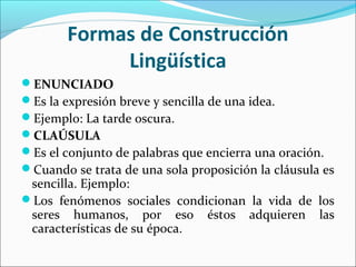 Formas de Construcción
Lingüística
ENUNCIADO
Es la expresión breve y sencilla de una idea.
Ejemplo: La tarde oscura.
CLAÚSULA
Es el conjunto de palabras que encierra una oración.
Cuando se trata de una sola proposición la cláusula es

sencilla. Ejemplo:
Los fenómenos sociales condicionan la vida de los
seres humanos, por eso éstos adquieren las
características de su época.

 