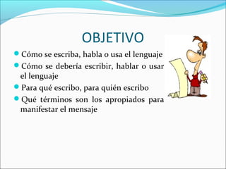 OBJETIVO
Cómo se escriba, habla o usa el lenguaje
Cómo se debería escribir, hablar o usar

el lenguaje
Para qué escribo, para quién escribo
Qué términos son los apropiados para
manifestar el mensaje

 
