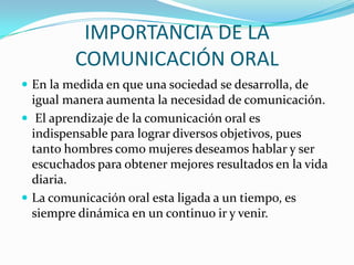 IMPORTANCIA DE LA
COMUNICACIÓN ORAL
 En la medida en que una sociedad se desarrolla, de

igual manera aumenta la necesidad de comunicación.
 El aprendizaje de la comunicación oral es
indispensable para lograr diversos objetivos, pues
tanto hombres como mujeres deseamos hablar y ser
escuchados para obtener mejores resultados en la vida
diaria.
 La comunicación oral esta ligada a un tiempo, es
siempre dinámica en un continuo ir y venir.

 