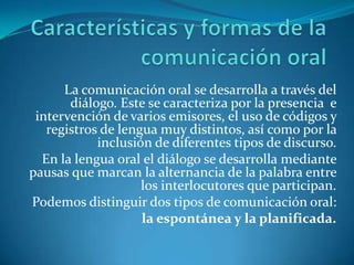 La comunicación oral se desarrolla a través del
diálogo. Este se caracteriza por la presencia e
intervención de varios emisores, el uso de códigos y
registros de lengua muy distintos, así como por la
inclusión de diferentes tipos de discurso.
En la lengua oral el diálogo se desarrolla mediante
pausas que marcan la alternancia de la palabra entre
los interlocutores que participan.
Podemos distinguir dos tipos de comunicación oral:
la espontánea y la planificada.

 