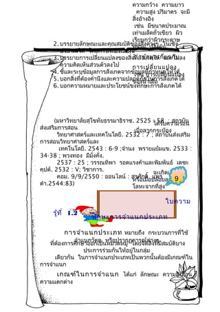 ความกว้าง ความยาว
ความสูง ปริมาตร จะมี
สิ่งอ้างอิง
เช่น มีขนาดประมาณ
เท่าเมล็ดถั่วเขียว ผิว
เรียบกว่าผิวกระดาษ
2. บรรยายลักษณะและคุณสมบัติของสิ่งต่เป็นต้น
ทราย างๆ ในเชิง
ปริมาณได้ โดยการกะประมาณ
3. ข้อ มูล เกี่ย วกับ
3. บรรยายการเปลี่ยนแปลงของสิ่งที่สังเกตได้ และไม่ลง
ความคิดเห็นส่วนตัวลงไป
การเปลี่ย นแปลง
4. ชี้และระบุข้อมูลการสังเกตจากข้เช่น ที่กำาหนดให้ได้
อมูล การเปลี่ยนแปลง
5. บอกสิ่งที่ต้องคำานึงและความปลอดภัย้าเมื่อ งเกตได้
ของนำ ในการสั
6. บอกความหมายและประโยชน์ขงทักษะการสังเกตได้

(มหาวิทยาลัยสุโขทัยธรรมาธิราช. 2525 : 58 ความร้อน
ได้รับ ; สถาบั น
ส่งเสริมการสอน
เมื่อลากกระป๋อง
วิทยาศาสตร์และเทคโนโลยี. 2532 : 7 ; สถาบันส่งเสริม
การสอนวิทยาศาสตร์และ
เทคโนโลยี. 2543 : 6-9 ;จำานง พรายแย้มแข. 2533 :
34-38 ; พวงทอง มีมั่งคั่ง.
2537 : 25 ; วรรณทิพา รอดแรงค้าและพิมพันธ์ เดชะ
คุปต์. 2532 : V; วิชาการ.
จะเกิดเสียงดัง
คอม. 9/9/2550 : ออนไลน์ : สรศักดิ่อปล่อยลูกกลม
์ แพร
9
หรือเมื
ดำา.2544:83)
โลหะจากที่สูง

ใบความ
รู้ท ี่ 1.2

ทัก ษะการจำา แนกประเภท

การจำา แนกประเภท หมายถึง กระบวนการที่ใช้

จำาแนกวัตถุ หรือปรากฏการณ์ต่างๆ
ที่ตองการศึกษาออกเป็นหมวดหมู่ โดยจัดสิ่งที่มีสมบัติบาง
้
ประการร่วมกันให้อยู่ในกลุ่ม
เดียวกัน ในการจำาแนกประเภทเป็นพวกนั้นต้องมีเกณฑ์ใน
การจำาแนก

เกณฑ์ใ นการจำา แนก ได้แก่ ลักษณะ ความเหมือน

ความแตกต่าง

 