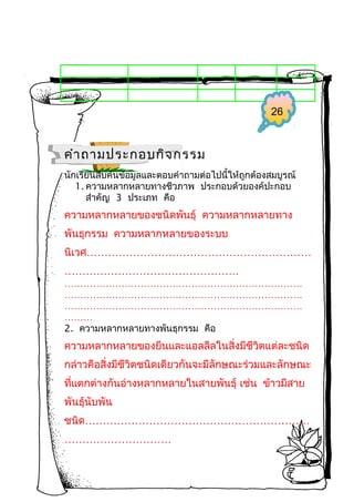 26

คำา ถามประกอบกิจ กรรม
นักเรียนสืบค้นข้อมูลและตอบคำาถามต่อไปนี้ให้ถูกต้องสมบูรณ์
1. ความหลากหลายทางชีวภาพ ประกอบด้วยองค์ปะกอบ
สำาคัญ 3 ประเภท คือ

ความหลากหลายของชนิดพันธุ์ ความหลากหลายทาง
พันธุกรรม ความหลากหลายของระบบ
นิเวศ………………………………………………………
………………………………………….
…………………………………………………………………
…………………………………………………………………
…………………………………………………………………
………
2. ความหลากหลายทางพันธุกรรม คือ

ความหลากหลายของยีนและแอลลีลในสิ่งมีชีวิตแต่ละชนิด
กล่าวคือสิ่งมีชีวิตชนิดเดียวกันจะมีลักษณะร่วมและลักษณะ
ที่แตกต่างกันอ่างหลากหลายในสายพันธุ์ เช่น ข้าวมีสาย
พันธุ์นับพัน
ชนิด………………………………………………………
…………………………

 
