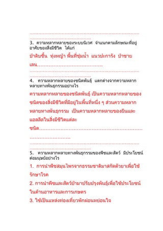 …………………………………………………………………
……………………………………
3. ความหลากหลายของระบบนิเวศ จำาแนกตามลักษณะที่อยู่
อาศัยของสิ่งมีชีวิต ได้แก่

ป่าดิบชื้น ทุ่งหญ้า พื้นที่ชุ่มนำ้า แนวปะการัง ป่าชาย
เลน………………………………….
…………………………………………………………………
……………………………………
4. ความหลากหลายของชนิดพันธุ์ แตกต่างจากความหลาก
หลายทางพันธุกรรมอย่างไร

ความหลากหลายของชนิดพันธุ์ เป็นความหลากหลายของ
ชนิดของสิ่งมีชีวิตที่มีอยู่ในพื้นที่หนึ่ง ๆ ส่วนความหลาก
หลายทางพันธุกรรม เป็นความหลากหลายของยีนและ
แอลลีลในสิ่งมีชีวิตแต่ละ
ชนิด………………………………………………………
…………………….
…………………………………………………………………
……………………………………
5. ความหลากหลายทางพันธุกรรมของพืชและสัตว์ มีประโยชน์
ต่อมนุษย์อย่างไร

1. การนำาพืชสมุนไพรจากธรรมชาติมาสกัดตัวยาเพื่อใช้
รักษาโรค
2. การนำาพืชและสัตว์ป่ามาปรับปรุงพันธุ์เพื่อใช้ประโยชน์
ในด้านอาหารและการเกษตร
3. ใช้เป็นแหล่งท่องเที่ยวพักผ่อนหย่อนใจ

 