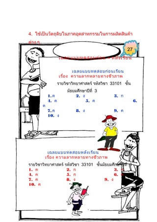 4. ใช้เป็นวัตถุดิบในภาคอุตสาหกรรมในการผลิตสินค้า
ต่าง ๆ
27
เฉลยแบบทดสอบก่อ น – หลัง เรีย น
เฉลยแบบทดสอบก่อ นเรีย น
เรื่อ ง ความลากหลายทางชีว ภาพ
รายวิชาวิทยาศาสตร์ รหัสวิชา 33101 ชั้น

ค

1. ค
4. ค
7. ค
10. ง

มัธยมศึกษาปีที่ 3
2. ง
5. ค
8. ง

3. ก
9. ค

เฉลยแบบทดสอบหลัง เรีย น
เรื่อ ง ความลากหลายทางชีว ภาพ
รายวิชาวิทยาศาสตร์ รหัสวิชา 33101 ชั้นมัธยมศึกษาปีที่ 3
1. ค
2. ก
3. ค
4. ค
5. ก
6. ค
7. ค
8. ง
9. ง
10. ค

6.

 