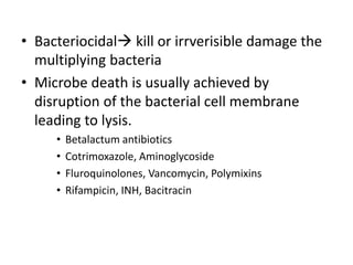• Bacteriocidal kill or irrverisible damage the
multiplying bacteria
• Microbe death is usually achieved by
disruption of the bacterial cell membrane
leading to lysis.
•
•
•
•

Betalactum antibiotics
Cotrimoxazole, Aminoglycoside
Fluroquinolones, Vancomycin, Polymixins
Rifampicin, INH, Bacitracin

 