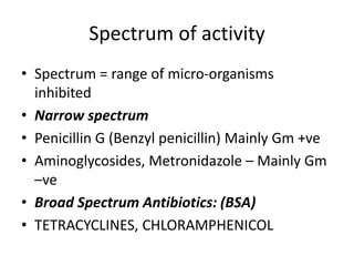 Spectrum of activity
• Spectrum = range of micro-organisms
inhibited
• Narrow spectrum
• Penicillin G (Benzyl penicillin) Mainly Gm +ve
• Aminoglycosides, Metronidazole – Mainly Gm
–ve
• Broad Spectrum Antibiotics: (BSA)
• TETRACYCLINES, CHLORAMPHENICOL

 