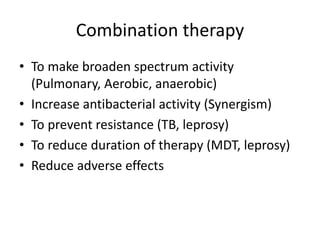 Combination therapy
• To make broaden spectrum activity
(Pulmonary, Aerobic, anaerobic)
• Increase antibacterial activity (Synergism)
• To prevent resistance (TB, leprosy)
• To reduce duration of therapy (MDT, leprosy)
• Reduce adverse effects

 