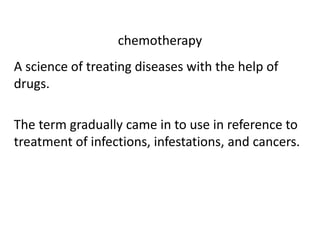 chemotherapy

A science of treating diseases with the help of
drugs.
The term gradually came in to use in reference to
treatment of infections, infestations, and cancers.

 