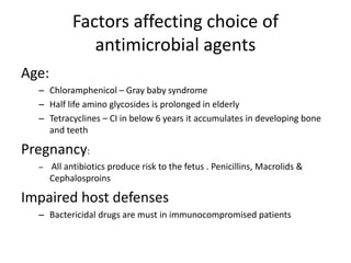Factors affecting choice of
antimicrobial agents
Age:
– Chloramphenicol – Gray baby syndrome
– Half life amino glycosides is prolonged in elderly
– Tetracyclines – CI in below 6 years it accumulates in developing bone
and teeth

Pregnancy:
–

All antibiotics produce risk to the fetus . Penicillins, Macrolids &
Cephalosproins

Impaired host defenses
– Bactericidal drugs are must in immunocompromised patients

 