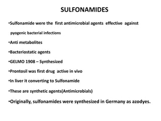 SULFONAMIDES
•Sulfonamide were the first antimicrobial agents effective against
pyogenic bacterial infections

•Anti metabolites
•Bacteriostatic agents
•GELMO 1908 – Synthesized
•Prontosil was first drug active in vivo
•In liver it converting to Sulfonamide

•These are synthetic agents(Antimicrobials)

•Originally, sulfonamides were synthesized in Germany as azodyes.

 