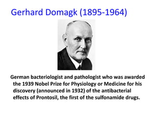 Gerhard Domagk (1895-1964)

German bacteriologist and pathologist who was awarded
the 1939 Nobel Prize for Physiology or Medicine for his
discovery (announced in 1932) of the antibacterial
effects of Prontosil, the first of the sulfonamide drugs.

 