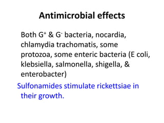 Antimicrobial effects
Both G+ & G- bacteria, nocardia,
chlamydia trachomatis, some
protozoa, some enteric bacteria (E coli,
klebsiella, salmonella, shigella, &
enterobacter)
Sulfonamides stimulate rickettsiae in
their growth.

 