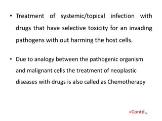 • Treatment of systemic/topical infection with
drugs that have selective toxicity for an invading
pathogens with out harming the host cells.
• Due to analogy between the pathogenic organism
and malignant cells the treatment of neoplastic
diseases with drugs is also called as Chemotherapy

»Contd.,

 