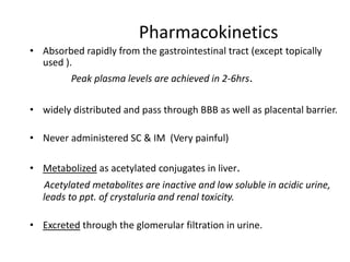 Pharmacokinetics
• Absorbed rapidly from the gastrointestinal tract (except topically
used ).

Peak plasma levels are achieved in 2-6hrs.
• widely distributed and pass through BBB as well as placental barrier.

• Never administered SC & IM (Very painful)
• Metabolized as acetylated conjugates in liver.
Acetylated metabolites are inactive and low soluble in acidic urine,
leads to ppt. of crystaluria and renal toxicity.
• Excreted through the glomerular filtration in urine.

 