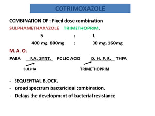 COTRIMOXAZOLE
COMBINATION OF : Fixed dose combination
SULPHAMETHAXAZOLE : TRIMETHOPRIM.
5
:
1
400 mg. 800mg
:
80 mg. 160mg
M. A. O.

PABA

F.A. SYNT.
SULPHA

FOLIC ACID

D. H. F. R. THFA

TRIMETHOPRIM

- SEQUENTIAL BLOCK.
- Broad spectrum bactericidal combination.
- Delays the development of bacterial resistance

 