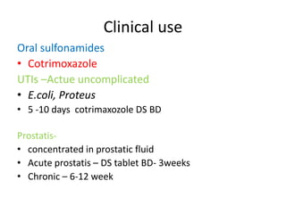 Clinical use
Oral sulfonamides
• Cotrimoxazole
UTIs –Actue uncomplicated
• E.coli, Proteus
• 5 -10 days cotrimaxozole DS BD
Prostatis• concentrated in prostatic fluid
• Acute prostatis – DS tablet BD- 3weeks
• Chronic – 6-12 week

 