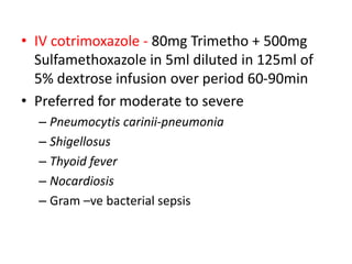 • IV cotrimoxazole - 80mg Trimetho + 500mg
Sulfamethoxazole in 5ml diluted in 125ml of
5% dextrose infusion over period 60-90min
• Preferred for moderate to severe
– Pneumocytis carinii-pneumonia
– Shigellosus
– Thyoid fever
– Nocardiosis
– Gram –ve bacterial sepsis

 