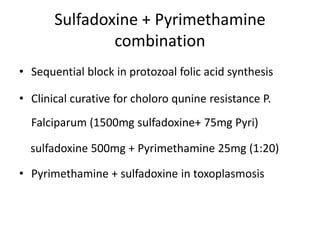 Sulfadoxine + Pyrimethamine
combination
• Sequential block in protozoal folic acid synthesis
• Clinical curative for choloro qunine resistance P.

Falciparum (1500mg sulfadoxine+ 75mg Pyri)
sulfadoxine 500mg + Pyrimethamine 25mg (1:20)
• Pyrimethamine + sulfadoxine in toxoplasmosis

 