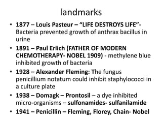 landmarks
• 1877 – Louis Pasteur – “LIFE DESTROYS LIFE”Bacteria prevented growth of anthrax bacillus in
urine
• 1891 – Paul Erlich (FATHER OF MODERN
CHEMOTHERAPY- NOBEL 1909) - methylene blue
inhibited growth of bacteria
• 1928 – Alexander Fleming: The fungus
penicillium notatum could inhibit staphylococci in
a culture plate
• 1938 – Domagk – Prontosil – a dye inhibited
micro-organisms – sulfonamides- sulfanilamide
• 1941 – Penicillin – Fleming, Florey, Chain- Nobel

 