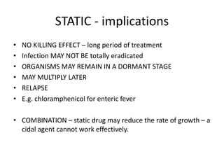 STATIC - implications
•
•
•
•
•
•

NO KILLING EFFECT – long period of treatment
Infection MAY NOT BE totally eradicated
ORGANISMS MAY REMAIN IN A DORMANT STAGE
MAY MULTIPLY LATER
RELAPSE
E.g. chloramphenicol for enteric fever

• COMBINATION – static drug may reduce the rate of growth – a
cidal agent cannot work effectively.

 