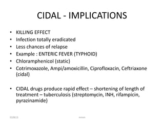 CIDAL - IMPLICATIONS
•
•
•
•
•
•

KILLING EFFECT
Infection totally eradicated
Less chances of relapse
Example : ENTERIC FEVER (TYPHOID)
Chloramphenicol (static)
Cotrimoxazole, Ampi/amoxicillin, Ciprofloxacin, Ceftriaxone
(cidal)

• CIDAL drugs produce rapid effect – shortening of length of
treatment – tuberculosis (streptomycin, INH, rifampicin,
pyrazinamide)
010613

mmm

 