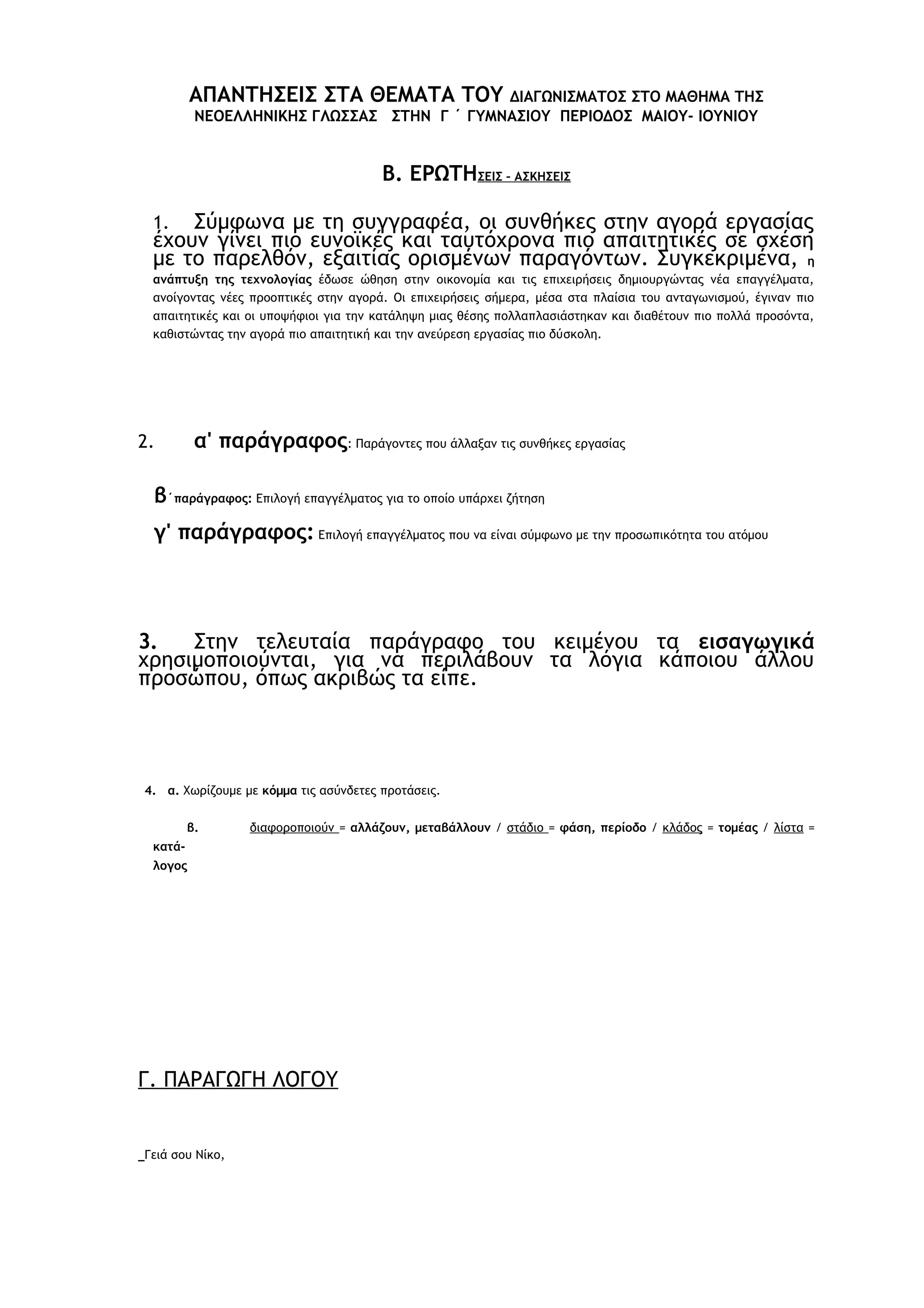 ΑΠΑΝΤΗΣΕΙΣ ΣΤΑ ΘΕΜΑΤΑ ΤΟΥ

ΔΙΑΓΩΝΙΣΜΑΤΟΣ ΣΤΟ ΜΑΘΗΜΑ ΤΗΣ
ΝΕΟΕΛΛΗΝΙΚΗΣ ΓΛΩΣΣΑΣ ΣΤΗΝ Γ ΄ ΓΥΜΝΑΣΙΟΥ ΠΕΡΙΟΔΟΣ ΜΑΙΟΥ- ΙΟΥΝΙΟΥ

Β. ΕΡΩΤΗΣΕΙΣ – ΑΣΚΗΣΕΙΣ
Σύμφωνα με τη συγγραφέα, οι συνθήκες στην αγορά εργασίας
έχουν γίνει πιο ευνοϊκές και ταυτόχρονα πιο απαιτητικές σε σχέση
με το παρελθόν, εξαιτίας ορισμένων παραγόντων. Συγκεκριμένα, η
1.

ανάπτυξη της τεχνολογίας έδωσε ώθηση στην οικονομία και τις επιχειρήσεις δημιουργώντας νέα επαγγέλματα,
ανοίγοντας νέες προοπτικές στην αγορά. Οι επιχειρήσεις σήμερα, μέσα στα πλαίσια του ανταγωνισμού, έγιναν πιο
απαιτητικές και οι υποψήφιοι για την κατάληψη μιας θέσης πολλαπλασιάστηκαν και διαθέτουν πιο πολλά προσόντα,
καθιστώντας την αγορά πιο απαιτητική και την ανεύρεση εργασίας πιο δύσκολη.

α' παράγραφος: Παράγοντες που άλλαξαν τις συνθήκες εργασίας

2.

β΄παράγραφος: Επιλογή επαγγέλματος για το οποίο υπάρχει ζήτηση
γ' παράγραφος: Επιλογή επαγγέλματος που να είναι σύμφωνο με την προσωπικότητα του ατόμου

3.
Στην τελευταία παράγραφο του κειμένου τα εισαγωγικά
χρησιμοποιούνται, για να περιλάβουν τα λόγια κάποιου άλλου
προσώπου, όπως ακριβώς τα είπε.

4. α. Χωρίζουμε με κόμμα τις ασύνδετες προτάσεις.
β.

διαφοροποιούν = αλλάζουν, μεταβάλλουν / στάδιο = φάση, περίοδο / κλάδος = τομέας / λίστα =

κατάλογος

Γ. ΠΑΡΑΓΩΓΗ ΛΟΓΟΥ

Γειά σου Νίκο,

 
