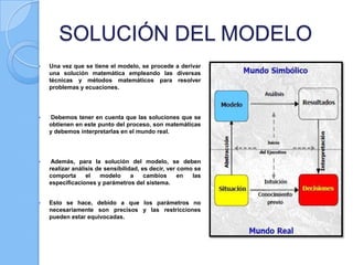 SOLUCIÓN DEL MODELO


Una vez que se tiene el modelo, se procede a derivar
una solución matemática empleando las diversas
técnicas y métodos matemáticos para resolver
problemas y ecuaciones.



Debemos tener en cuenta que las soluciones que se
obtienen en este punto del proceso, son matemáticas
y debemos interpretarlas en el mundo real.



Además, para la solución del modelo, se deben
realizar análisis de sensibilidad, es decir, ver como se
comporta
el
modelo
a
cambios
en
las
especificaciones y parámetros del sistema.



Esto se hace, debido a que los parámetros no
necesariamente son precisos y las restricciones
pueden estar equivocadas.

 