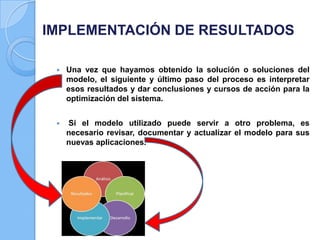 IMPLEMENTACIÓN DE RESULTADOS


Una vez que hayamos obtenido la solución o soluciones del
modelo, el siguiente y último paso del proceso es interpretar
esos resultados y dar conclusiones y cursos de acción para la
optimización del sistema.



Si el modelo utilizado puede servir a otro problema, es
necesario revisar, documentar y actualizar el modelo para sus
nuevas aplicaciones.

 