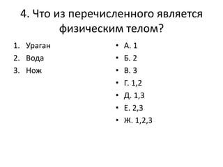 4. Что из перечисленного является
физическим телом?
1. Ураган
2. Вода
3. Нож

•
•
•
•
•
•
•

А. 1
Б. 2
В. 3
Г. 1,2
Д. 1,3
Е. 2,3
Ж. 1,2,3

 