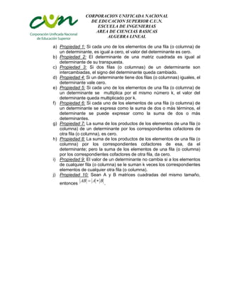 CORPORACION UNIFICADA NACIONAL
DE EDUCACION SUPERIOR C.U.N.
ESCUELA DE INGENIERIAS
AREA DE CIENCIAS BASICAS
ALGEBRA LINEAL
a) Propiedad 1: Si cada uno de los elementos de una fila (o columna) de
un determinante, es igual a cero, el valor del determinante es cero.
b) Propiedad 2: El determinante de una matriz cuadrada es igual al
determinante de su transpuesta.
c) Propiedad 3: Si dos filas (o columnas) de un determinante son
intercambiadas, el signo del determinante queda cambiado.
d) Propiedad 4: Si un determinante tiene dos filas (o columnas) iguales, el
determinante vale cero.
e) Propiedad 5: Si cada uno de los elementos de una fila (o columna) de
un determinante se multiplica por el mismo número k, el valor del
determinante queda multiplicado por k.
f) Propiedad 6: Si cada uno de los elementos de una fila (o columna) de
un determinante se expresa como la suma de dos o más términos, el
determinante se puede expresar como la suma de dos o más
determinantes.
g) Propiedad 7: La suma de los productos de los elementos de una fila (o
columna) de un determinante por los correspondientes cofactores de
otra fila (o columna), es cero.
h) Propiedad 8: La suma de los productos de los elementos de una fila (o
columna) por los correspondientes cofactores de esa, da el
determinante; pero la suma de los elementos de una fila (o columna)
por los correspondientes cofactores de otra fila, da cero.
i) Propiedad 9: El valor de un determinante no cambia si a los elementos
de cualquier fila (o columna) se le suman k veces los correspondientes
elementos de cualquier otra fila (o columna).
j) Propiedad 10: Sean A y B matrices cuadradas del mismo tamaño,
AB  A  B
entonces
.

 