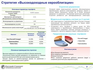 Стратегия «Высокодоходные еврооблигации»
Стратегия управления:
Основной идеей инвестиционной стратегии «Высокодоходные
еврооблигации» является инвестирование денежных средств в
ценные бумаги банковского сектора как в более доходный
эквивалент по сравнению с банковскими валютными депозитами.
Стратегия релевантна для квалифицированных инвесторов.

Ключевые параметры портфеля
Возможная доходность
(в долл. США)
Расходы
(брокерское, депозитарное
обслуживание, комиссия биржи)

10,85% годовых
0,1%

Модельный портфель состоит из 3 частей:

Вознаграждение за управление

1,0%

Вознаграждение за успех

0%

Минимальная сумма инвестиций

10 000 000 руб.
(или 300 000 долл. или 250 000 евро)

•

Эмитент

Купонные
выплаты

Рыночная
доходность к
погашению
(YTM)

Банк Русский Стандарт

11,50%

12,18%

Промсвязьбанк
Номос-Банк

10,20%
10,00%

•

40% инвестируется в еврооблигации Банка Русский Стандарт
(включающие loss absorption provision): эти бумаги имеют
максимальные купонные выплаты
Оставшаяся часть портфеля в равных долях (по 30%)
инвестируется в еврооблигации Промсвязьбанка и НомосБанка: бумаги показывают хорошую купонную доходность и
ликвидность, эмитенты надежны и имеют стабильный рейтинг.

8,63%
8,75%

Основные преимущества стратегии

Высокая надежность и кредитоспособность банков-эмитентов.

Значительно более высокая доходность по сравнению со ставками
валютных депозитов (4-6%) при сопоставимом уровне риска.

Лучшая защита от валютно-курсовых рисков по сравнению с
облигациями, номинированными в рублях.

Номос-банк

Ключевые риски
Риск банкротства эмитента.
Риск введения процедуры санации.
Процентный риск.
Риск снижения кредитного рейтинга эмитента (ведет к
снижению рыночной цены еврооблигации).

2

 