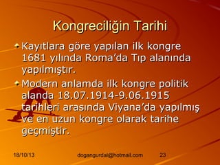 Kongreciliğin Tarihi
Kayıtlara göre yapılan ilk kongre
1681 yılında Roma’da Tıp alanında
yapılmıştır.
Modern anlamda ilk kongre politik
alanda 18.07.1914-9.06.1915
tarihleri arasında Viyana’da yapılmış
ve en uzun kongre olarak tarihe
geçmiştir.
18/10/13

dogangurdal@hotmail.com

23

 