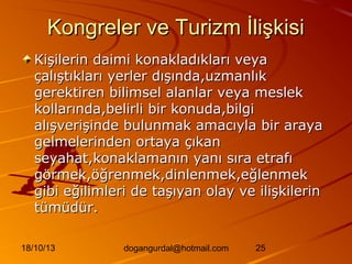 Kongreler ve Turizm İlişkisi
Kişilerin daimi konakladıkları veya
çalıştıkları yerler dışında,uzmanlık
gerektiren bilimsel alanlar veya meslek
kollarında,belirli bir konuda,bilgi
alışverişinde bulunmak amacıyla bir araya
gelmelerinden ortaya çıkan
seyahat,konaklamanın yanı sıra etrafı
görmek,öğrenmek,dinlenmek,eğlenmek
gibi eğilimleri de taşıyan olay ve ilişkilerin
tümüdür.
18/10/13

dogangurdal@hotmail.com

25

 