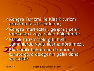 Kongre Turizmi ile Klasik turizm
arasında farklar bulunur;
Kongre merkezleri, gelişmiş şehir
merkezleri veya yakın bölgeleridir.
Klasik turizm deki gibi belli
zamanlarda yoğunlaşma görülmez.,
Ekonomik bakımdan da normal
turiste göre delegenin geliri daha
yüksektir
18/10/13

dogangurdal@hotmail.com

26

 