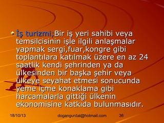 İş turizmi;Bir iş yeri sahibi veya
temsilcisinin işle ilgili anlaşmalar
yapmak sergi,fuar,kongre gibi
toplantılara katılmak üzere en az 24
saatlik kendi şehrinden ya da
ülkesinden bir başka şehir veya
ülkeye seyahat etmesi sonucunda
yeme içme konaklama gibi
harcamalarla gittiği ülkenin
ekonomisine katkıda bulunmasıdır.
18/10/13

dogangurdal@hotmail.com

36

 