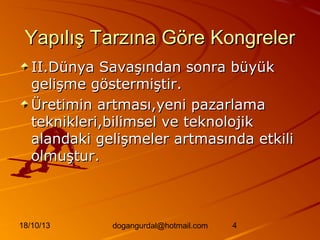 Yapılış Tarzına Göre Kongreler
II.Dünya Savaşından sonra büyük
gelişme göstermiştir.
Üretimin artması,yeni pazarlama
teknikleri,bilimsel ve teknolojik
alandaki gelişmeler artmasında etkili
olmuştur.

18/10/13

dogangurdal@hotmail.com

4

 
