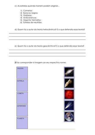 c) As estrelas quando morrem podem originar...
1)
2)
3)
4)
5)
6)

Cometas;
Buracos negros;
Galáxias;
Anãs brancas;
Gigante Vermelho;
Estrelas de neutrões.

d) Quem foi o autor da teoria heliocêntrica? E o que defendia essa teoria?

____________________________________________________________
____________________________________________________________
____________________________________________________________
e) Quem foi o autor da teoria geocêntrica? E o que defendia essa teoria?

____________________________________________________________
____________________________________________________________
____________________________________________________________
3.Faz corresponder a imagem ao seu respectivo nome:

 