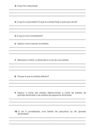 4. O que foi o big bang?

____________________________________________________________
____________________________________________________________
____________________________________________________________
5. O que é a Ursa Maior? O que é a estrela Polar e para que serve?

____________________________________________________________
____________________________________________________________
____________________________________________________________
5. O que é uma constelação?

____________________________________________________________
6. Explica como nascem as estrelas:

____________________________________________________________
____________________________________________________________
____________________________________________________________
7. Relaciona o brilho, a dimensão e a cor de uma estrela:

____________________________________________________________
____________________________________________________________
____________________________________________________________
8. Porque é que as estrelas brilham?

____________________________________________________________
____________________________________________________________
____________________________________________________________
9. Explica a morte das estrelas diferenciando a morte de estrelas de
grandes dimensões a de estrelas de pequenas dimensões:

____________________________________________________________
____________________________________________________________
____________________________________________________________
10. O sol é considerada uma estrela de pequenas ou de grandes
dimensões?

____________________________________________________________
____________________________________________________________
____________________________________________________________

 