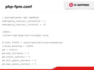 php-fpm.conf
; рестартовать при ошибках

emergency_restart_threshold = 1
emergency_restart_interval = 10
[www1]
listen=/opt/php/var/run/php1.sock
# echo 10240 > /proc/sys/net/core/somaxconn
listen.backlog = 10240
pm = static

pm.max_children = 5
pm.start_servers = 5
pm.min_spare_servers = 5
pm.max_spare_servers = 5

 