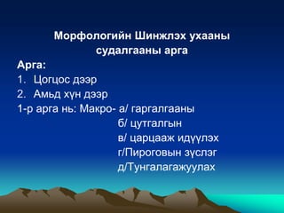 Морфологийн Шинжлэх ухааны
судалгааны арга
Арга:
1. Цогцос дээр
2. Амьд хүн дээр
1-р арга нь: Макро- а/ гаргалгааны
б/ цутгалгын
в/ царцааж идүүлэх
г/Пироговын зүслэг
д/Тунгалагажуулах

 
