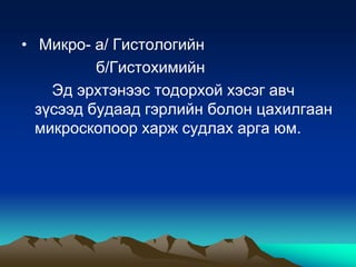 • Микро- а/ Гистологийн
б/Гистохимийн
Эд эрхтэнээс тодорхой хэсэг авч
зүсээд будаад гэрлийн болон цахилгаан
микроскопоор харж судлах арга юм.

 