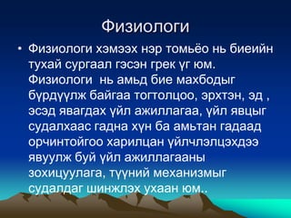 Физиологи
• Физиологи хэмээх нэр томьѐо нь биеийн
тухай сургаал гэсэн грек үг юм.
Физиологи нь амьд бие махбодыг
бүрдүүлж байгаа тогтолцоо, эрхтэн, эд ,
эсэд явагдах үйл ажиллагаа, үйл явцыг
судалхаас гадна хүн ба амьтан гадаад
орчинтойгоо харилцан үйлчлэлцэхдээ
явуулж буй үйл ажиллагааны
зохицуулага, түүний механизмыг
судалдаг шинжлэх ухаан юм..

 
