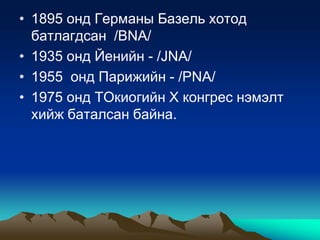 • 1895 онд Германы Базель хотод
батлагдсан /ВNA/
• 1935 онд Йенийн - /JNA/
• 1955 онд Парижийн - /PNA/
• 1975 онд ТОкиогийн Х конгрес нэмэлт
хийж баталсан байна.

 