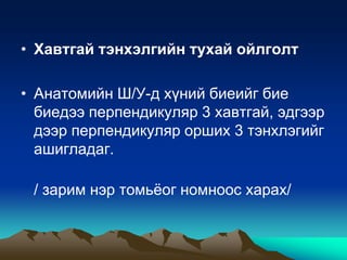 • Хавтгай тэнхэлгийн тухай ойлголт

• Анатомийн Ш/У-д хүний биеийг бие
биедээ перпендикуляр 3 хавтгай, эдгээр
дээр перпендикуляр орших 3 тэнхлэгийг
ашигладаг.
/ зарим нэр томьѐог номноос харах/

 