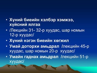 • Хүний биеийн хэлбэр хэмжээ,
хүйсний ялгаа
• /Лекцийн 31- 32-р хуудас, шар номын
12-р хуудас/
• Хүний нэгэн биеийн хөгжил
• Умай доторхи амьдрал /лекцийн 45-р
хуудас, шар номын 20-р хуудас/
• Умайн гаднах амьдрал /лекцийн 51-р
хуудас/

 