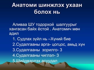 Анатоми шинжлэх ухаан
болох нь
Аливаа ШУ тодорхой шалгуурыг
хангасан байх ѐстой . Анатомич мөн
адил
1. Судлах зүйл нь –Хүний бие
2.Судалгааны арга- цогцос, амьд хүн
3.Судалгааны зорилго- 3
4.Судалгааны чиглэл- 3
5.Шийдвэрлэх асуудал

 
