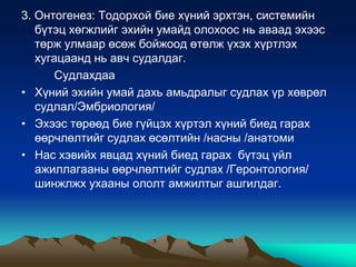 3. Онтогенез: Тодорхой бие хүний эрхтэн, системийн
бүтэц хөгжлийг эхийн умайд олохоос нь аваад эхээс
төрж улмаар өсөж бойжоод өтөлж үхэх хүртлэх
хугацаанд нь авч судалдаг.
Судлахдаа
• Хүний эхийн умай дахь амьдралыг судлах үр хөврөл
судлал/Эмбриология/
• Эхээс төрөөд бие гүйцэх хүртэл хүний биед гарах
өөрчлөлтийг судлах өсөлтийн /насны /анатоми
• Нас хэвийх явцад хүний биед гарах бүтэц үйл
ажиллагааны өөрчлөлтийг судлах /Геронтология/
шинжлжх ухааны ололт амжилтыг ашгилдаг.

 
